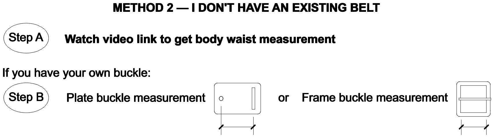 Method 2: Step A watch the video to take your body waist measurement. Step B measure your plate buckle or frame buckle.